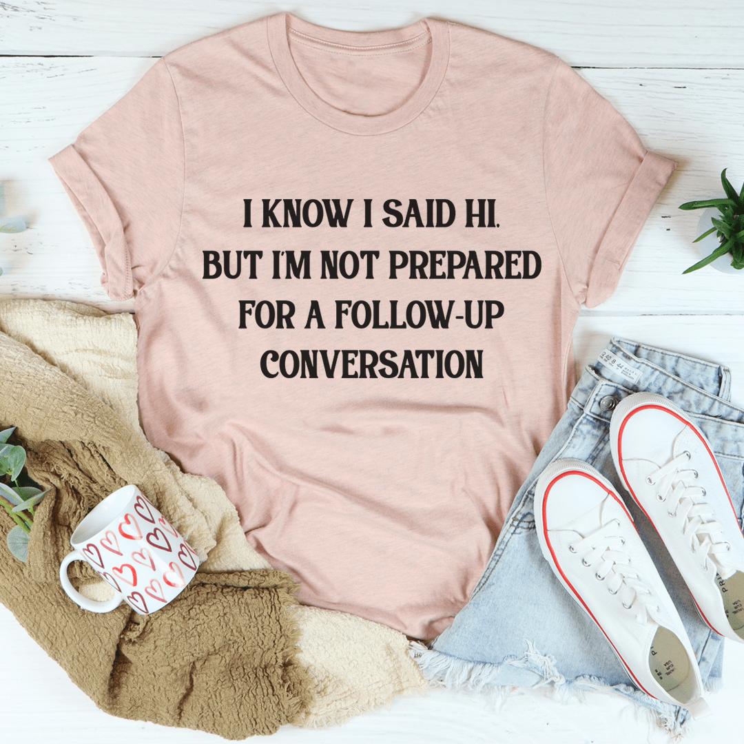 I Know I Said Hi But I'm Not Prepared For A Follow-up Conversation T-shirt