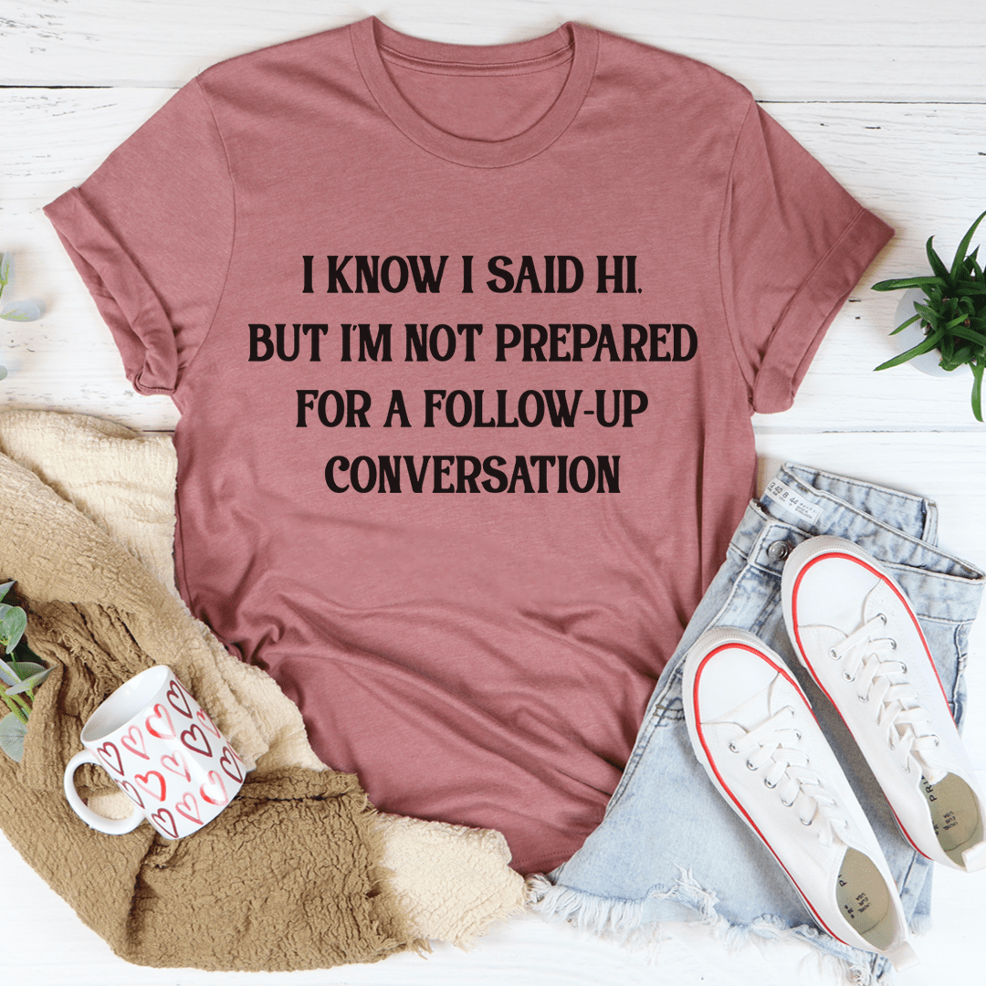 I Know I Said Hi But I'm Not Prepared For A Follow-up Conversation T-shirt